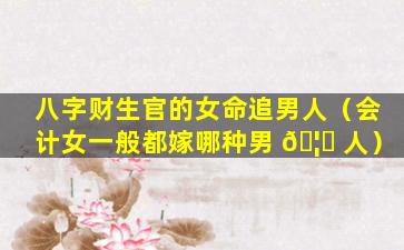八字财生官的女命追男人（会计女一般都嫁哪种男 🦋 人）
